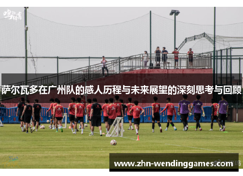 萨尔瓦多在广州队的感人历程与未来展望的深刻思考与回顾 萨尔瓦多在广州队的感人历程与未来展望的深刻思考与回顾
