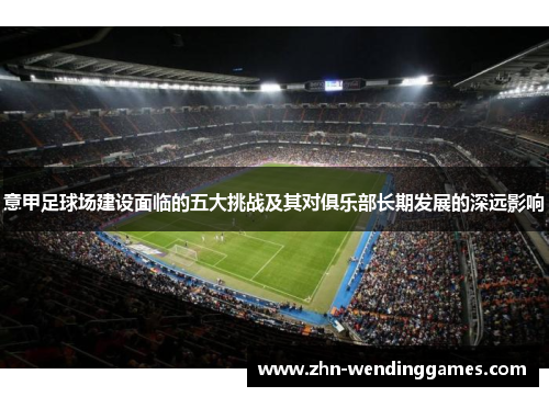 意甲足球场建设面临的五大挑战及其对俱乐部长期发展的深远影响 意甲足球场建设面临的五大挑战及其对俱乐部长期发展的深远影响