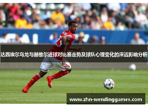 达西埃尔乌龙与赫维尔进球对比赛走势及球队心理变化的深远影响分析 达西埃尔乌龙与赫维尔进球对比赛走势及球队心理变化的深远影响分析