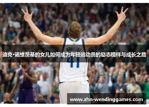 迪克·诺维茨基的女儿如何成为年轻运动员的励志榜样与成长之路 迪克·诺维茨基的女儿如何成为年轻运动员的励志榜样与成长之路
