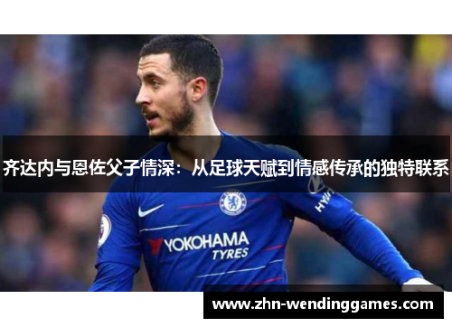 齐达内与恩佐父子情深:从足球天赋到情感传承的独特联系 齐达内与恩佐父子情深:从足球天赋到情感传承的独特联系