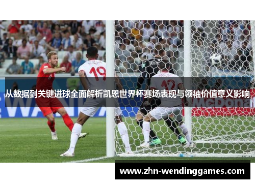 从数据到关键进球全面解析凯恩世界杯赛场表现与领袖价值意义影响