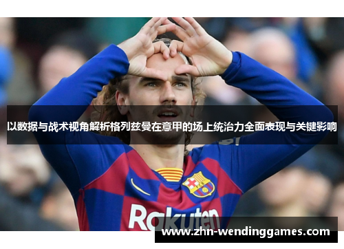 以数据与战术视角解析格列兹曼在意甲的场上统治力全面表现与关键影响