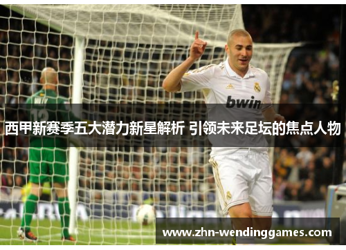西甲新赛季五大潜力新星解析 引领未来足坛的焦点人物